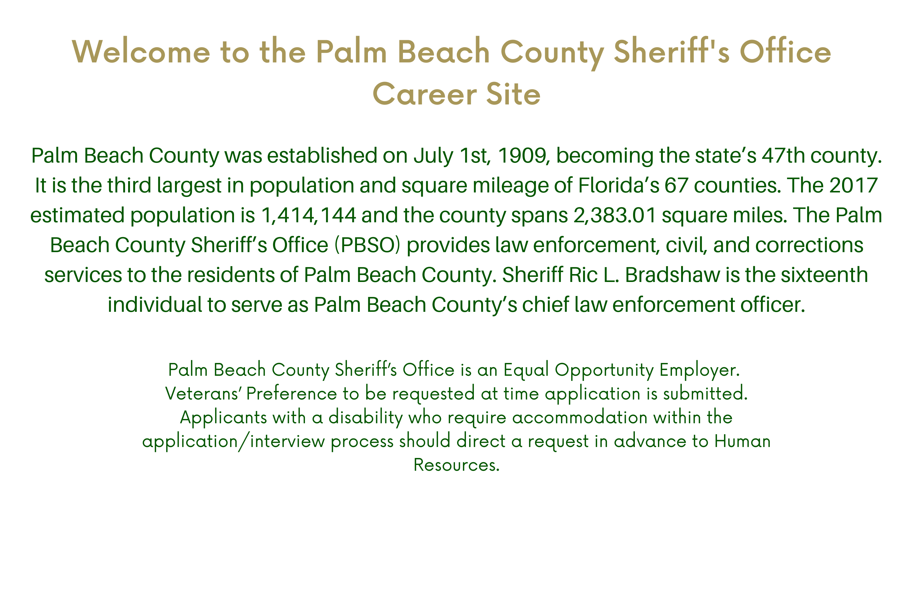 Welcome to the Palm Beach County Sheriff's Office Job Application Site Palm Beach County was established on July 1st, 1909, becoming the state’s 47th county. It is the third largest in population and square